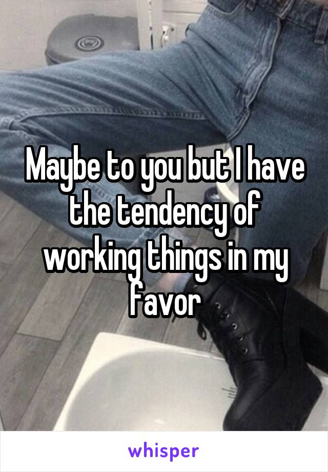 Maybe to you but I have the tendency of working things in my favor