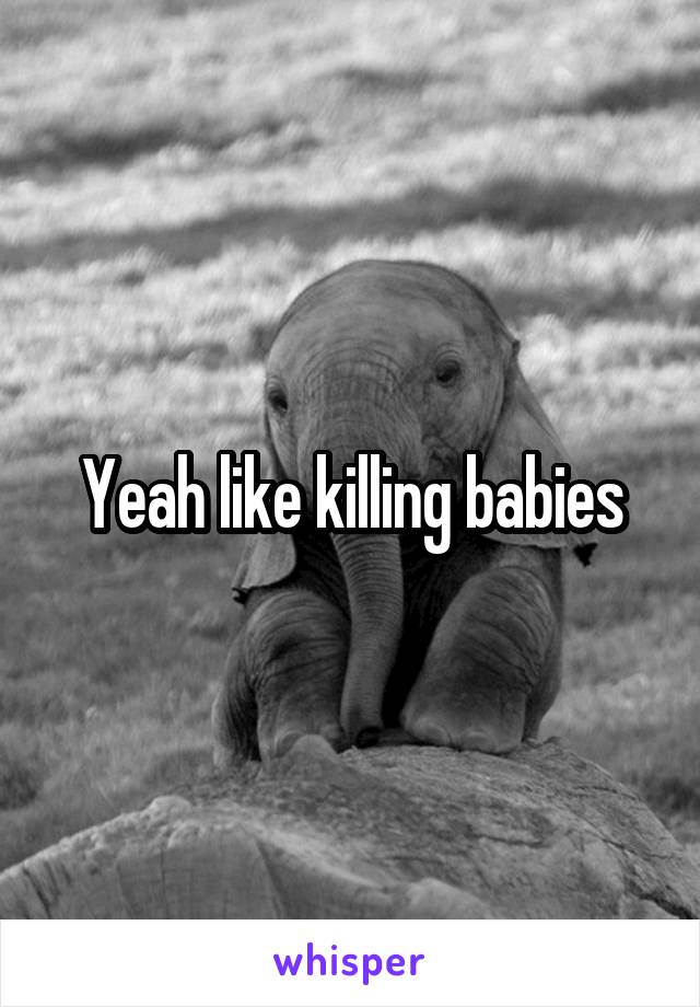 Yeah like killing babies