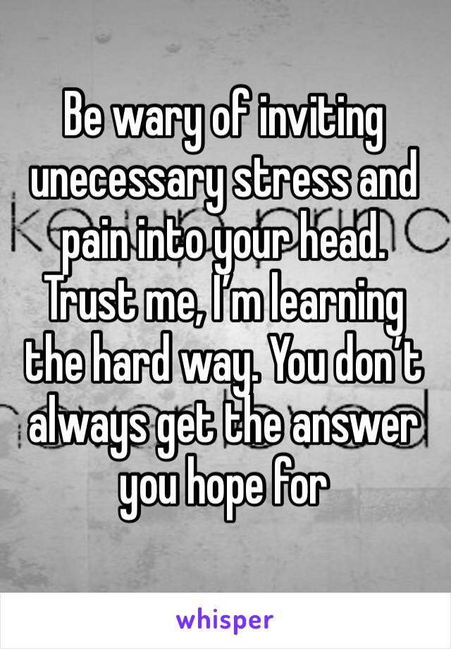 Be wary of inviting unecessary stress and pain into your head. Trust me, I’m learning the hard way. You don’t always get the answer you hope for