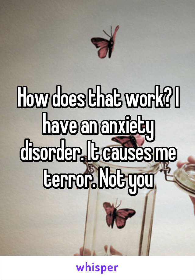 How does that work? I have an anxiety disorder. It causes me terror. Not you
