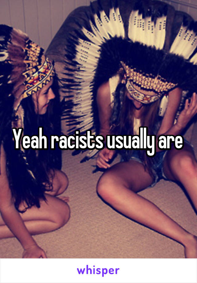 Yeah racists usually are 