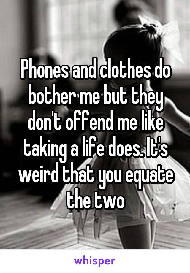 Phones and clothes do bother me but they don't offend me like taking a life does. It's weird that you equate the two