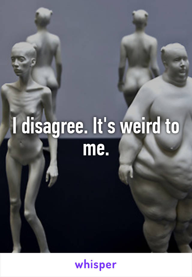I disagree. It's weird to me.