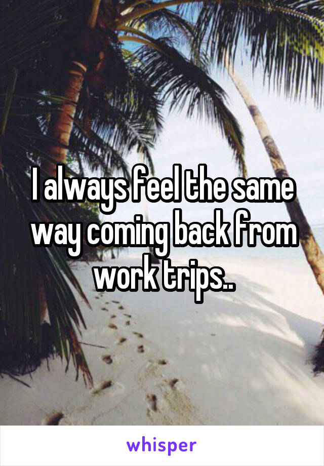 I always feel the same way coming back from work trips..