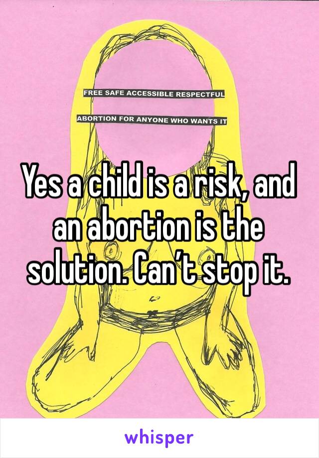 Yes a child is a risk, and an abortion is the solution. Can’t stop it.