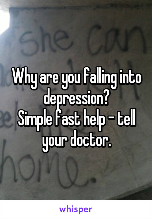 Why are you falling into depression?
Simple fast help - tell your doctor.