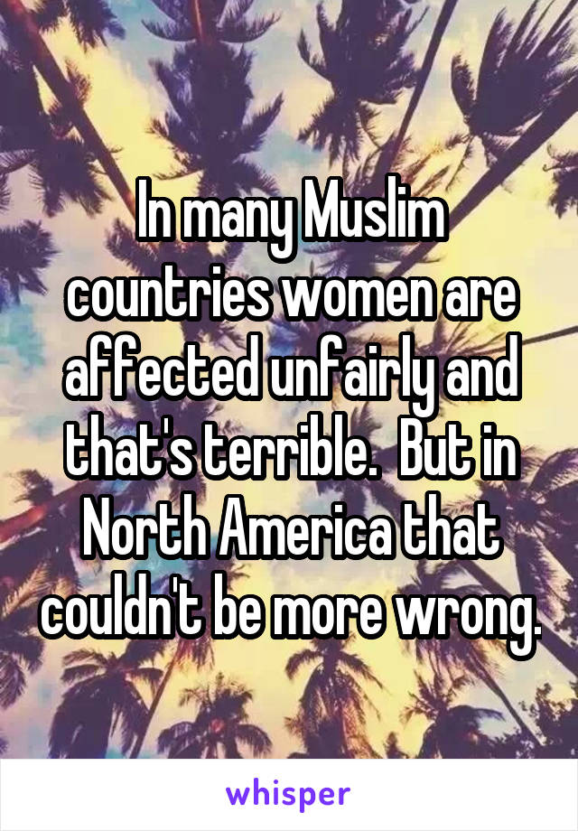 In many Muslim countries women are affected unfairly and that's terrible.  But in North America that couldn't be more wrong.