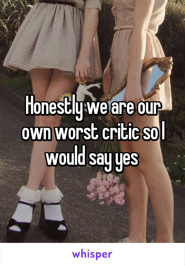 Honestly we are our own worst critic so I would say yes 