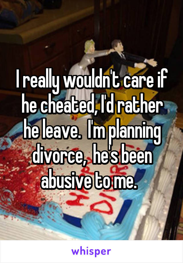 I really wouldn't care if he cheated, I'd rather he leave.  I'm planning divorce,  he's been abusive to me.  