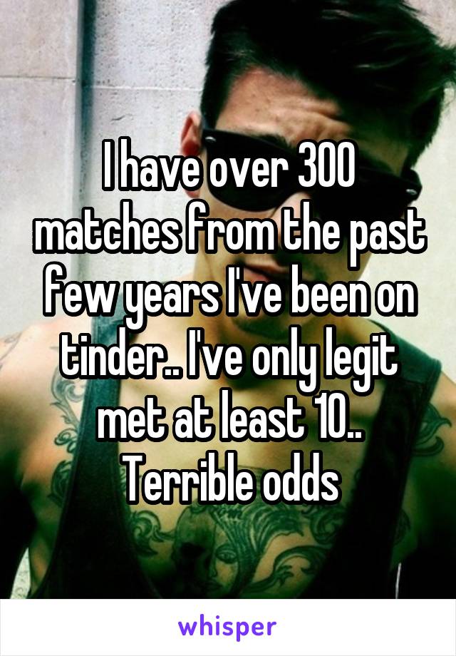 I have over 300 matches from the past few years I've been on tinder.. I've only legit met at least 10.. Terrible odds