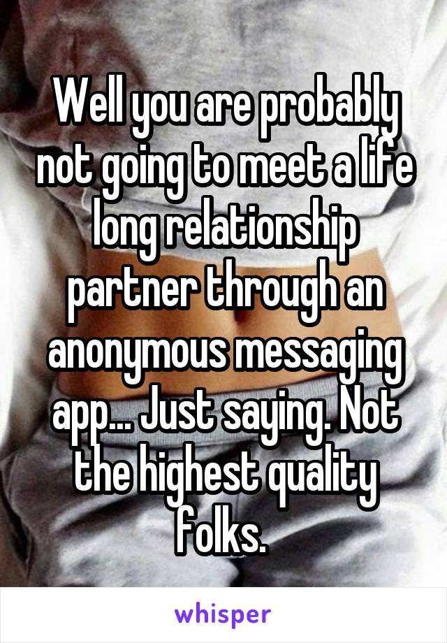 Well you are probably not going to meet a life long relationship partner through an anonymous messaging app... Just saying. Not the highest quality folks. 