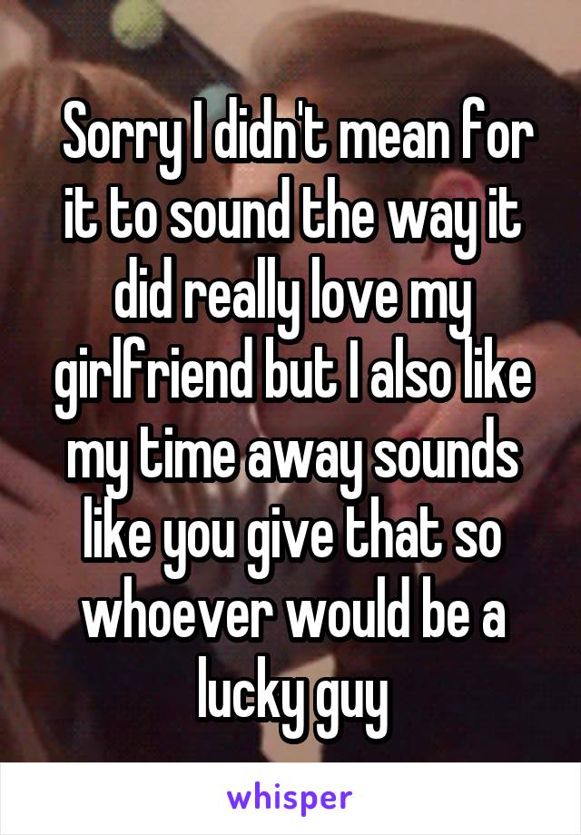  Sorry I didn't mean for it to sound the way it did really love my girlfriend but I also like my time away sounds like you give that so whoever would be a lucky guy