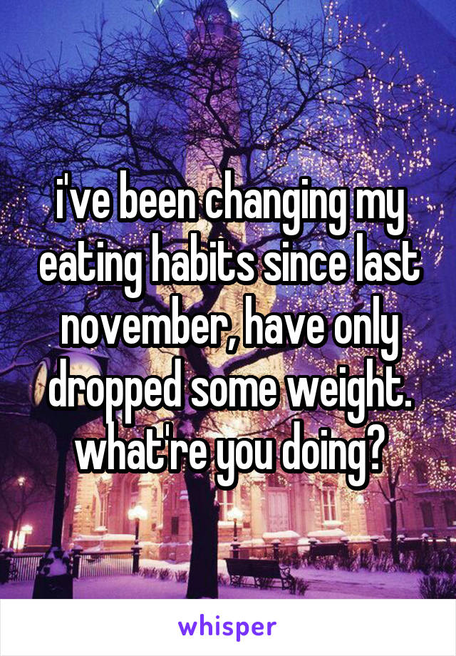 i've been changing my eating habits since last november, have only dropped some weight. what're you doing?