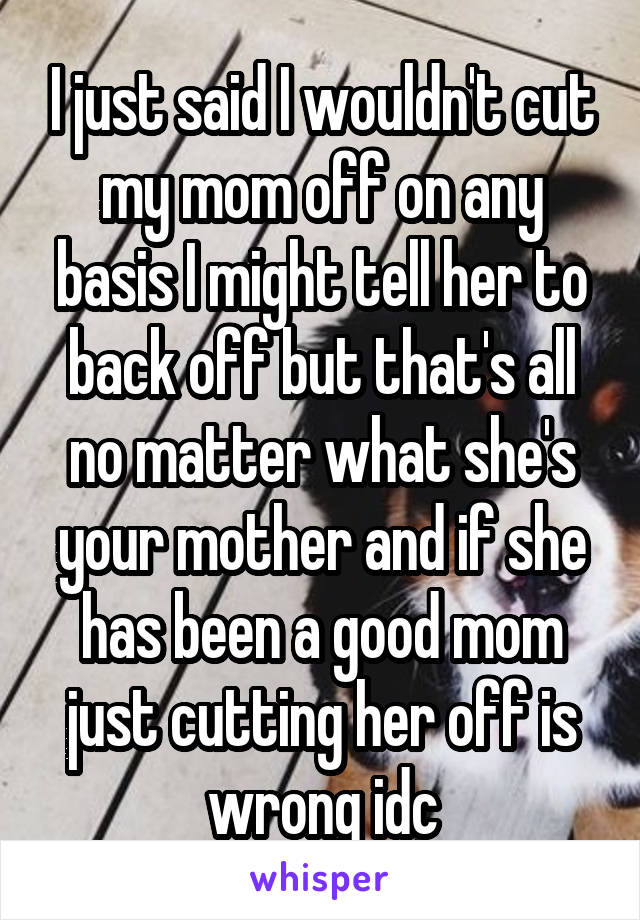 I just said I wouldn't cut my mom off on any basis I might tell her to back off but that's all no matter what she's your mother and if she has been a good mom just cutting her off is wrong idc