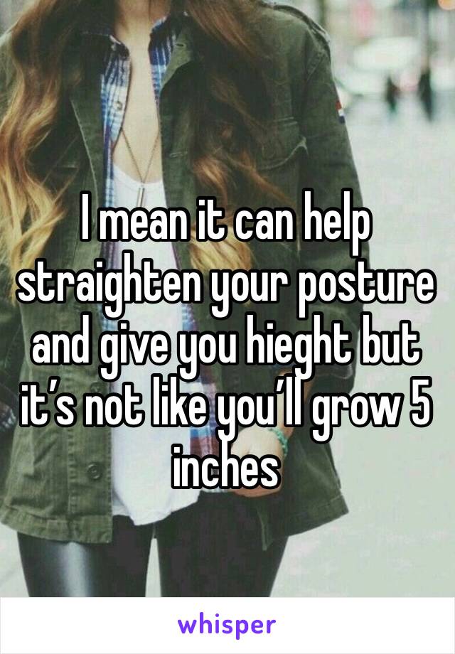 I mean it can help straighten your posture and give you hieght but it’s not like you’ll grow 5 inches