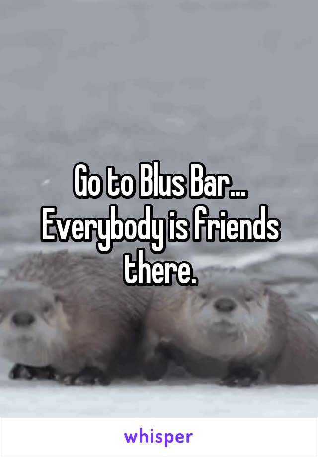 Go to Blus Bar... Everybody is friends there.