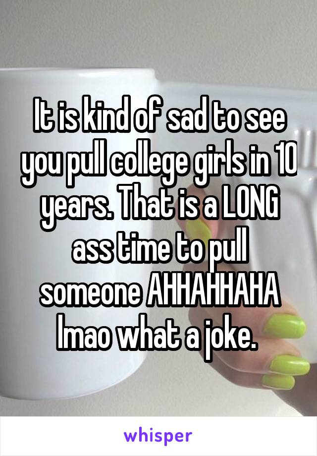 It is kind of sad to see you pull college girls in 10 years. That is a LONG ass time to pull someone AHHAHHAHA lmao what a joke. 