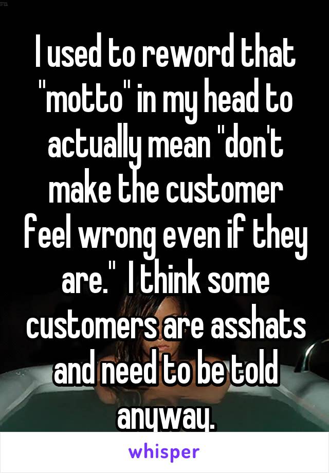 I used to reword that "motto" in my head to actually mean "don't make the customer feel wrong even if they are."  I think some customers are asshats and need to be told anyway.