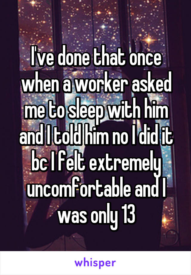 I've done that once when a worker asked me to sleep with him and I told him no I did it bc I felt extremely uncomfortable and I was only 13
