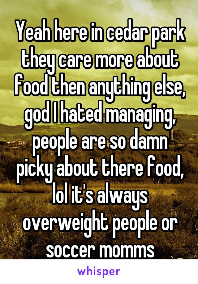 Yeah here in cedar park they care more about food then anything else, god I hated managing, people are so damn picky about there food, lol it's always overweight people or soccer momms