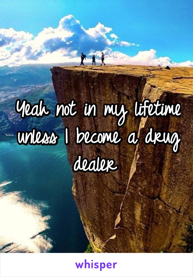 Yeah not in my lifetime unless I become a drug dealer 