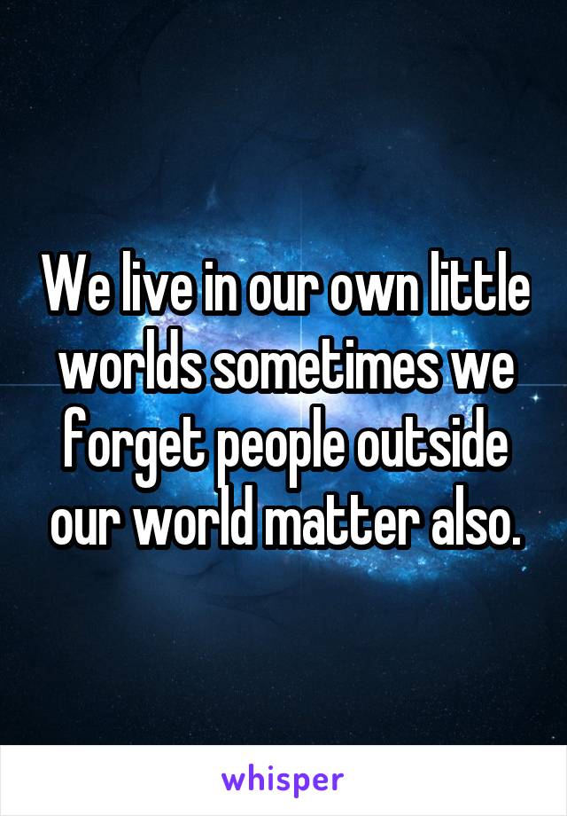 We live in our own little worlds sometimes we forget people outside our world matter also.