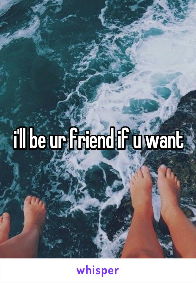 i'll be ur friend if u want