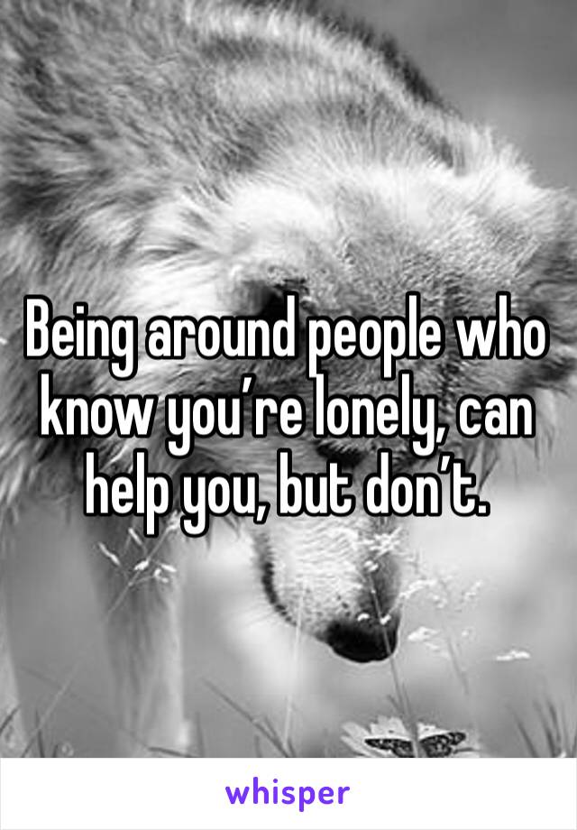 Being around people who know you’re lonely, can help you, but don’t.
