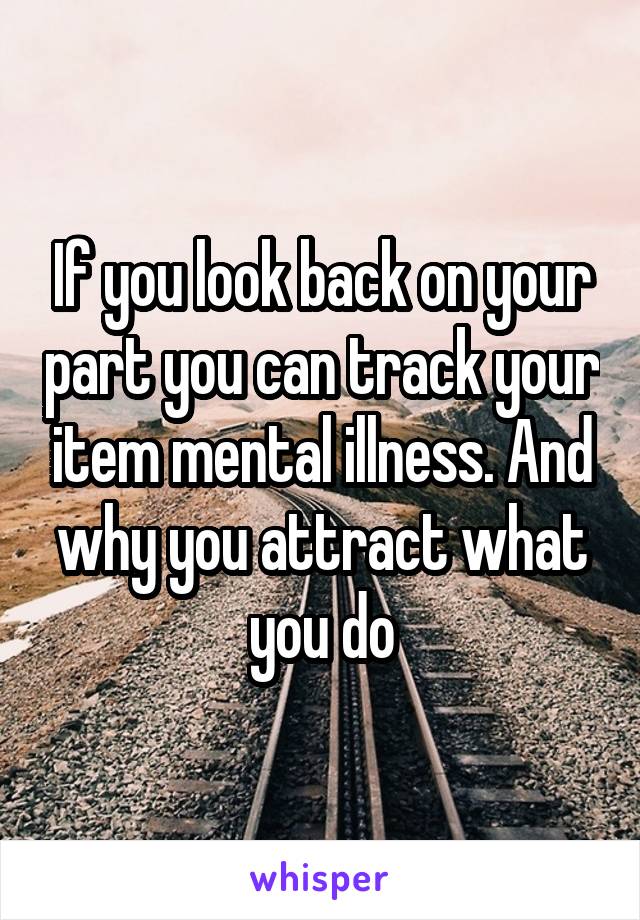 If you look back on your part you can track your item mental illness. And why you attract what you do