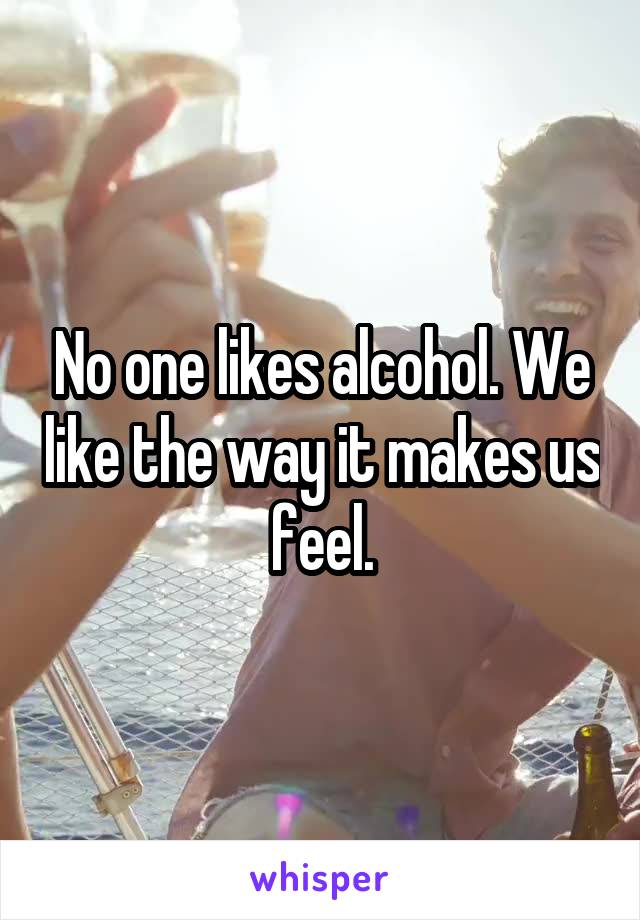 No one likes alcohol. We like the way it makes us feel.