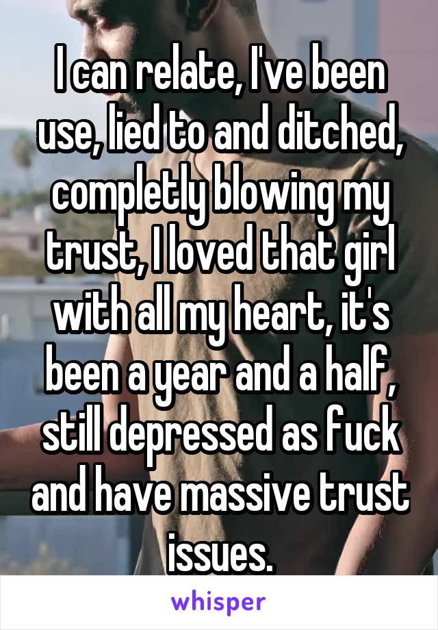 I can relate, I've been use, lied to and ditched, completly blowing my trust, I loved that girl with all my heart, it's been a year and a half, still depressed as fuck and have massive trust issues.
