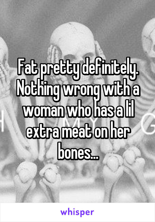 Fat pretty definitely. Nothing wrong with a woman who has a lil extra meat on her bones...