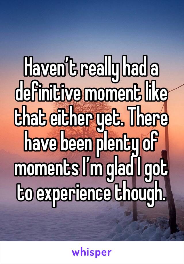 Haven’t really had a definitive moment like that either yet. There have been plenty of moments I’m glad I got to experience though.