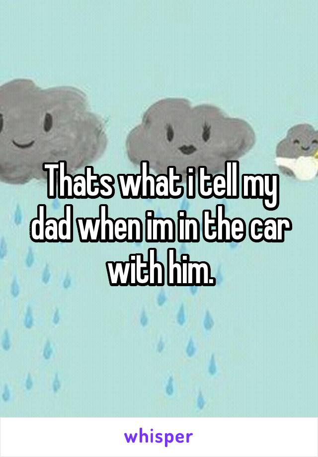 Thats what i tell my dad when im in the car with him.