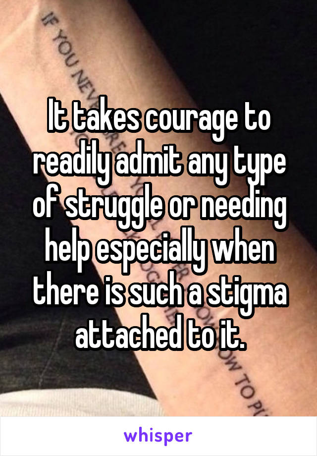 It takes courage to readily admit any type of struggle or needing help especially when there is such a stigma attached to it.