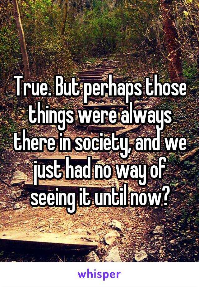 True. But perhaps those things were always there in society, and we just had no way of seeing it until now?