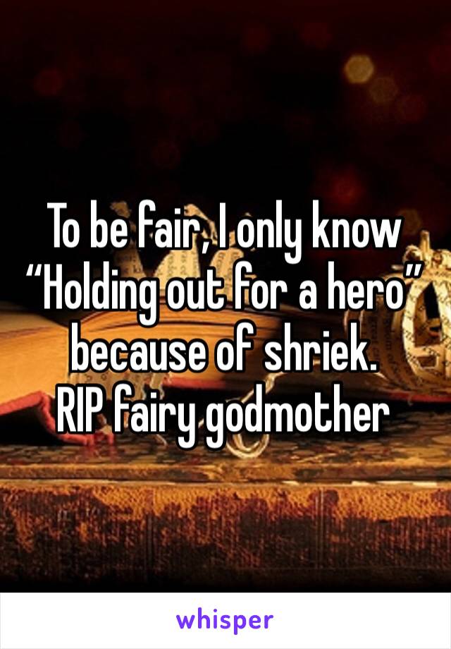 To be fair, I only know “Holding out for a hero” because of shriek. 
RIP fairy godmother 