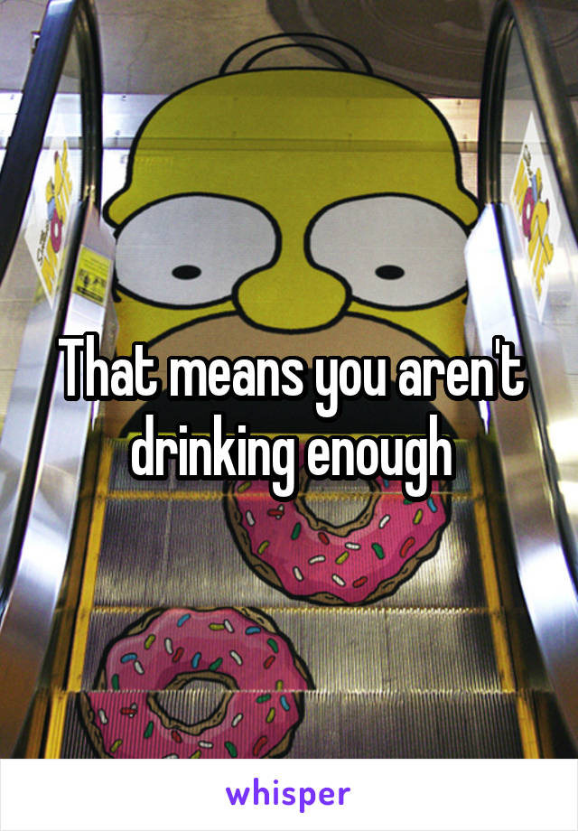 That means you aren't drinking enough
