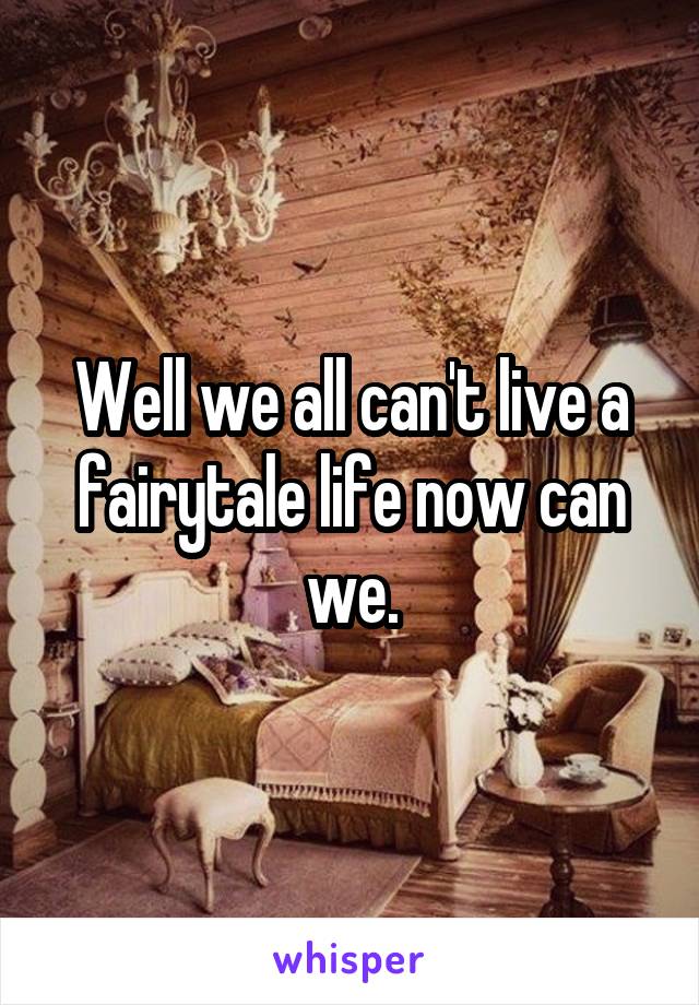 Well we all can't live a fairytale life now can we.