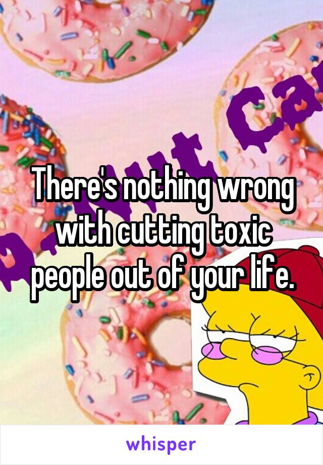 There's nothing wrong with cutting toxic people out of your life.
