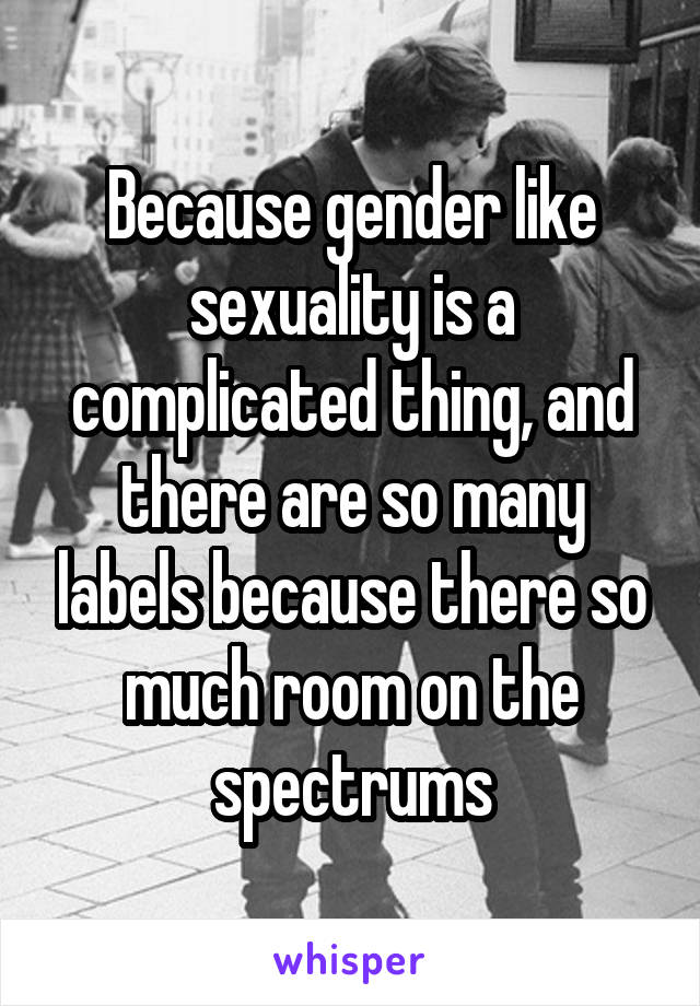 Because gender like sexuality is a complicated thing, and there are so many labels because there so much room on the spectrums