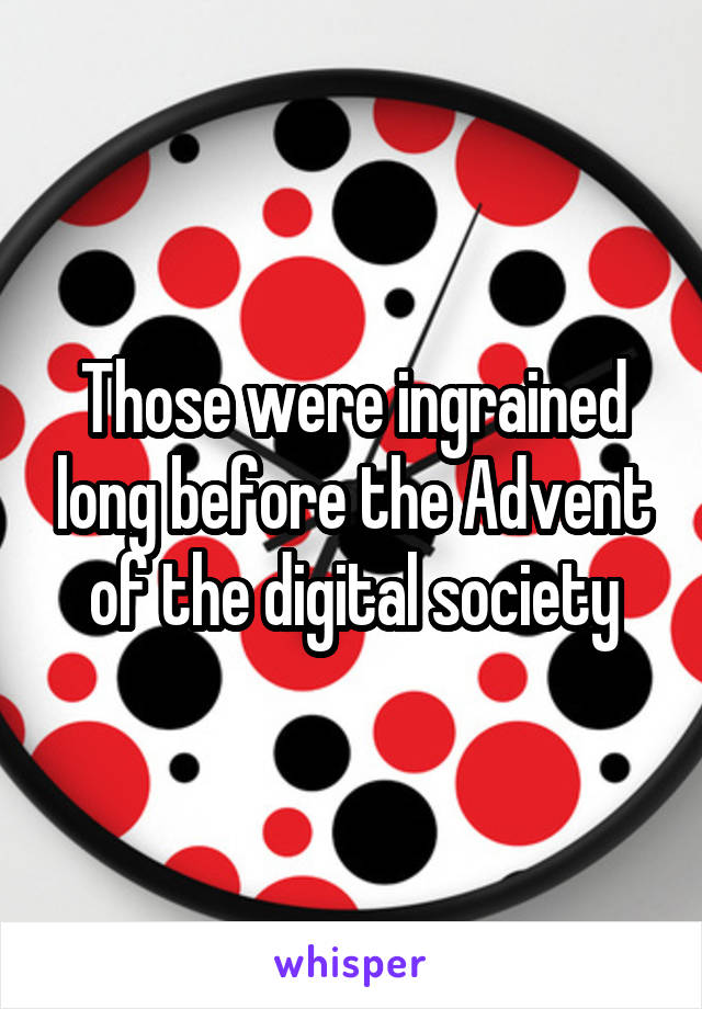 Those were ingrained long before the Advent of the digital society