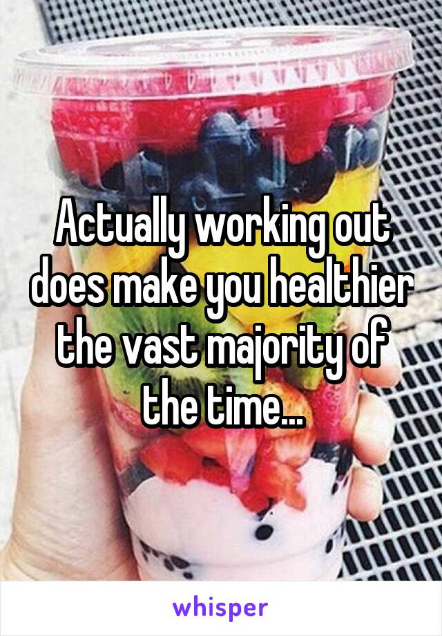 Actually working out does make you healthier the vast majority of the time...