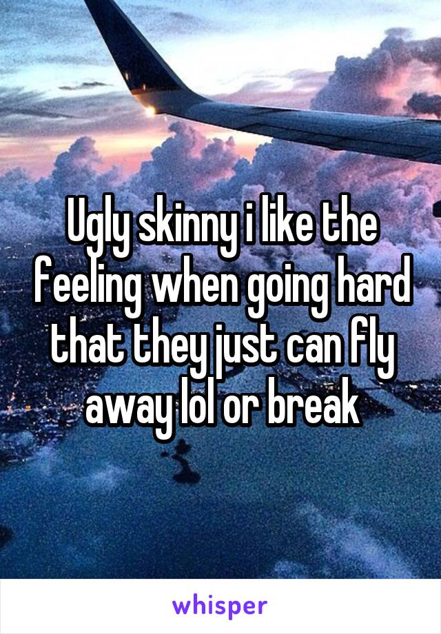 Ugly skinny i like the feeling when going hard that they just can fly away lol or break
