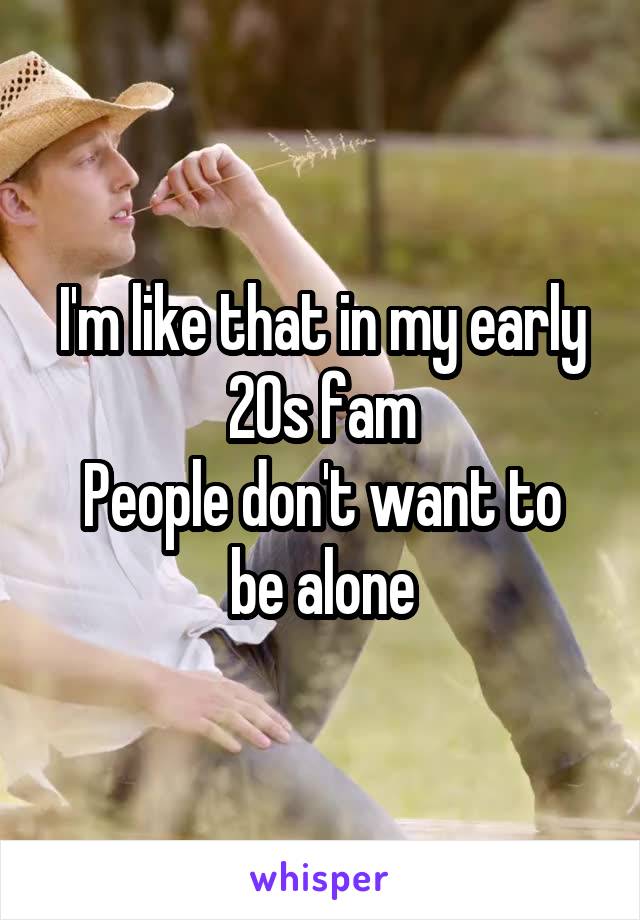 I'm like that in my early 20s fam
People don't want to be alone