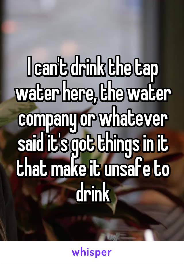 I can't drink the tap water here, the water company or whatever said it's got things in it that make it unsafe to drink