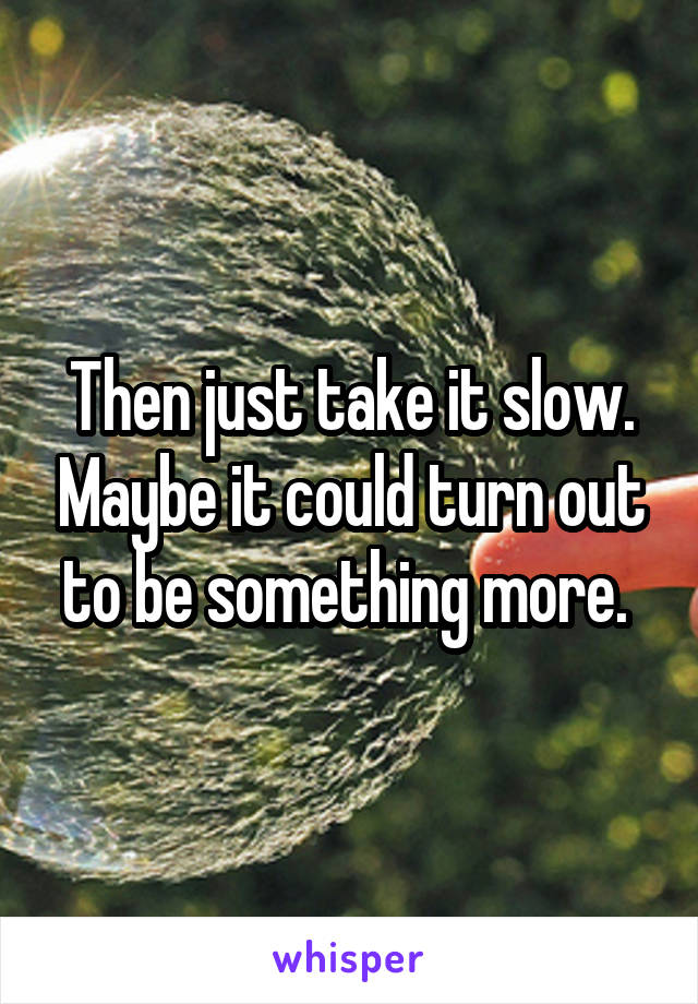 Then just take it slow. Maybe it could turn out to be something more. 
