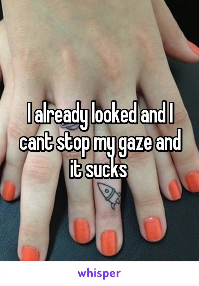 I already looked and I cant stop my gaze and it sucks 