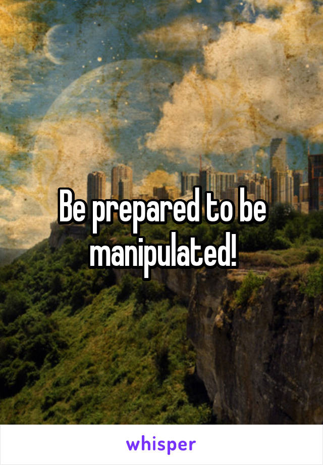 Be prepared to be manipulated!