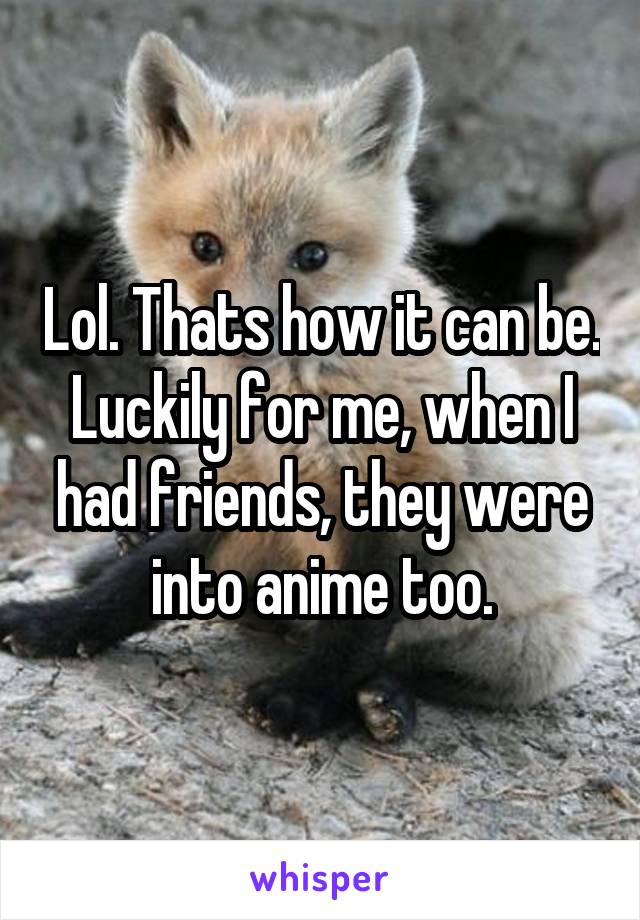 Lol. Thats how it can be. Luckily for me, when I had friends, they were into anime too.